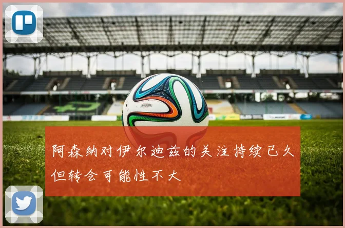 阿森纳对伊尔迪兹的关注持续已久但转会可能性不大