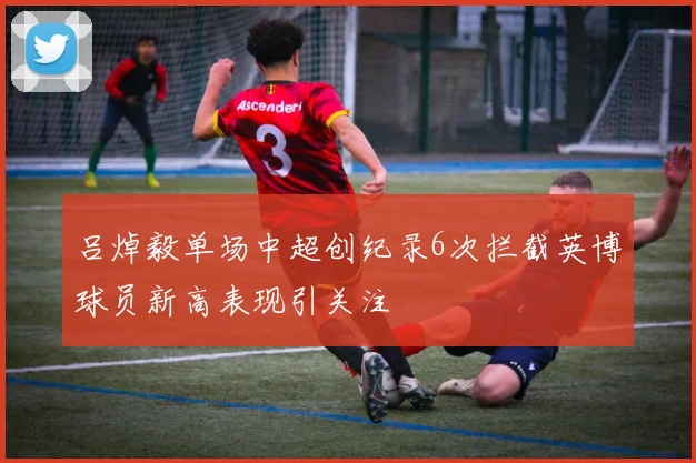吕焯毅单场中超创纪录6次拦截英博球员新高表现引关注