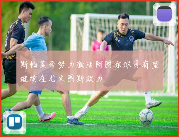 斯帕莱蒂努力激活阿图尔球员有望继续在尤文图斯效力