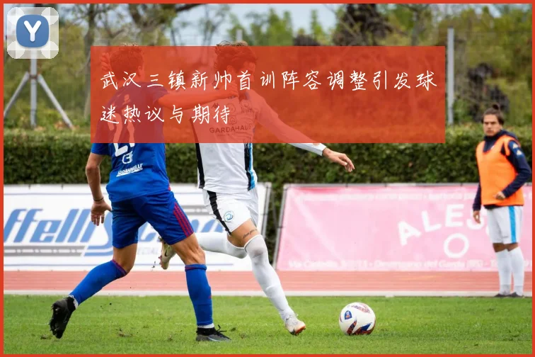 武汉三镇新帅首训阵容调整引发球迷热议与期待