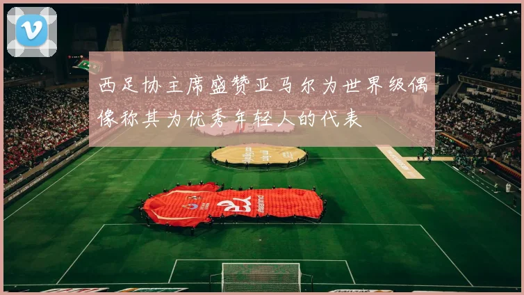 西足协主席盛赞亚马尔为世界级偶像称其为优秀年轻人的代表