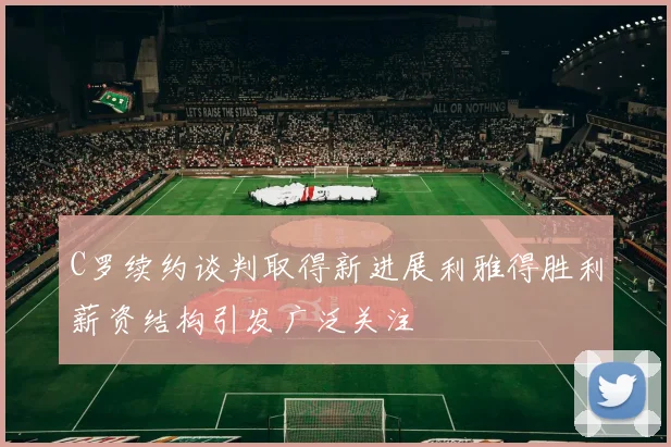 C罗续约谈判取得新进展利雅得胜利薪资结构引发广泛关注