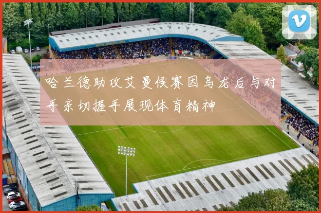 哈兰德助攻艾曼侯赛因乌龙后与对手亲切握手展现体育精神