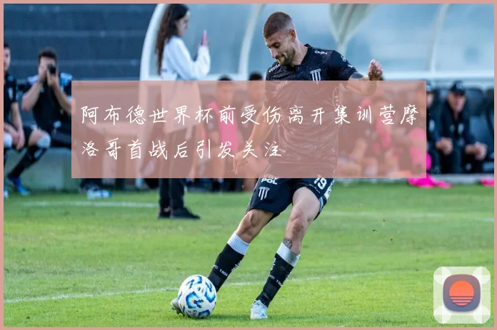 阿布德世界杯前受伤离开集训营摩洛哥首战后引发关注