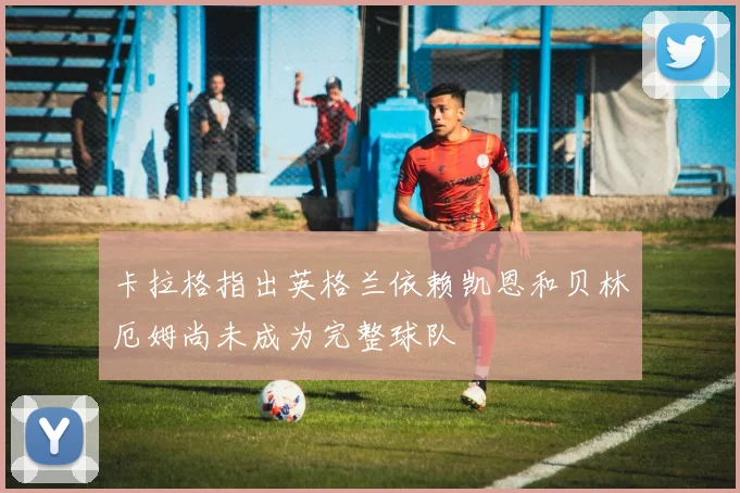 卡拉格指出英格兰依赖凯恩和贝林厄姆尚未成为完整球队