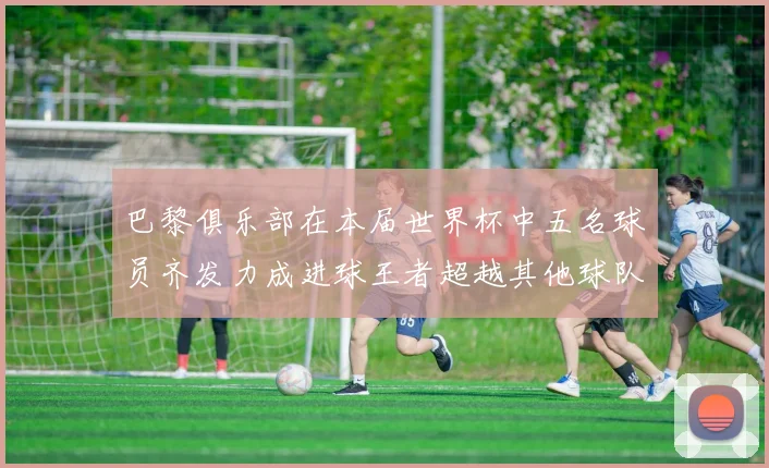 巴黎俱乐部在本届世界杯中五名球员齐发力成进球王者超越其他球队