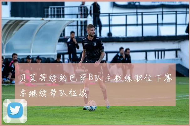 贝莱蒂续约巴萨B队主教练职位下赛季继续带队征战