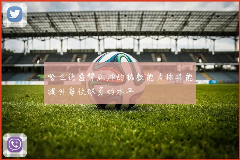 哈兰德盛赞瓜帅的执教能力称其能提升每位球员的水平