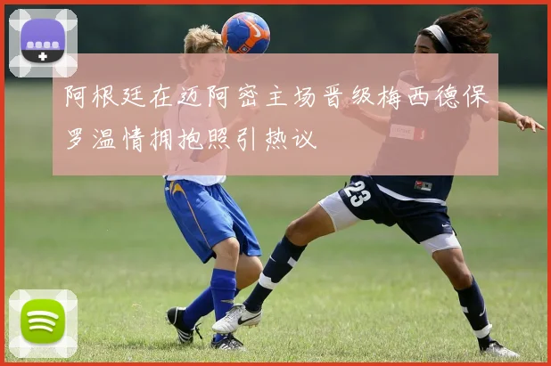 阿根廷在迈阿密主场晋级梅西德保罗温情拥抱照引热议