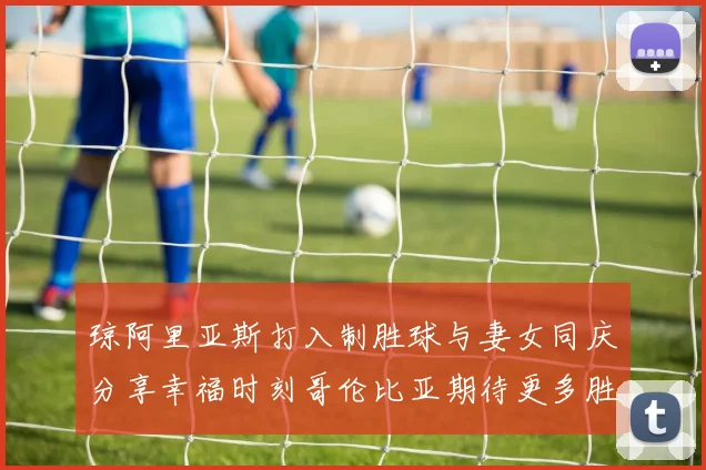 琼阿里亚斯打入制胜球与妻女同庆分享幸福时刻哥伦比亚期待更多胜利