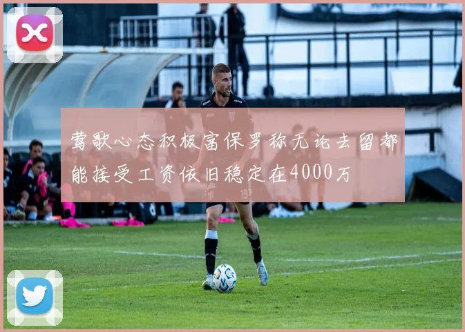 莺歌心态积极富保罗称无论去留都能接受工资依旧稳定在4000万