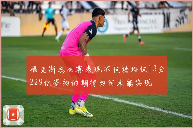 福克斯总决赛表现不佳场均仅13分229亿签约的期待为何未能实现