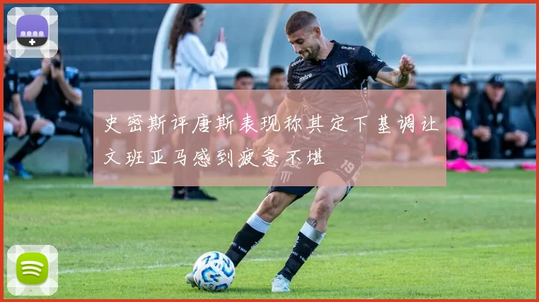 史密斯评唐斯表现称其定下基调让文班亚马感到疲惫不堪