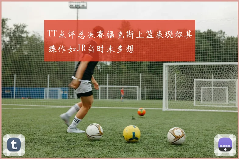 TT点评总决赛福克斯上篮表现称其操作如JR当时未多想