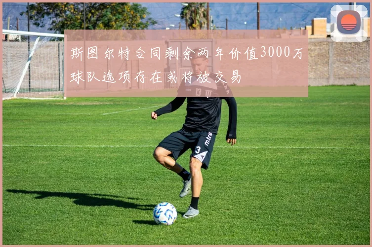 斯图尔特合同剩余两年价值3000万球队选项存在或将被交易