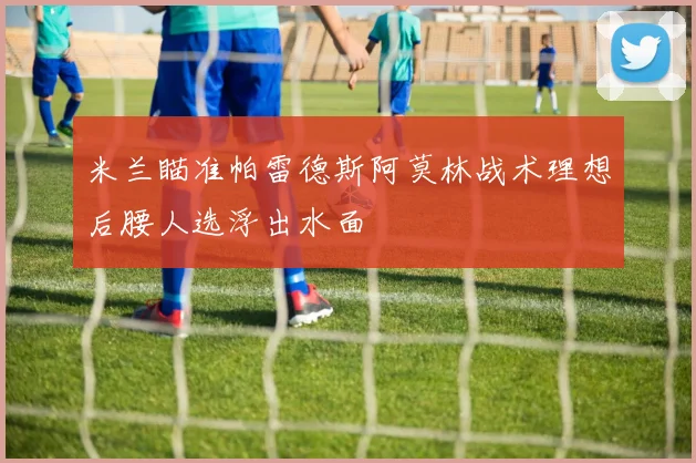 米兰瞄准帕雷德斯阿莫林战术理想后腰人选浮出水面