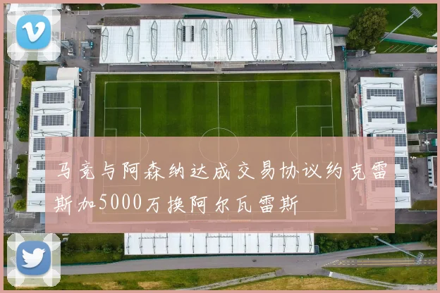 马竞与阿森纳达成交易协议约克雷斯加5000万换阿尔瓦雷斯