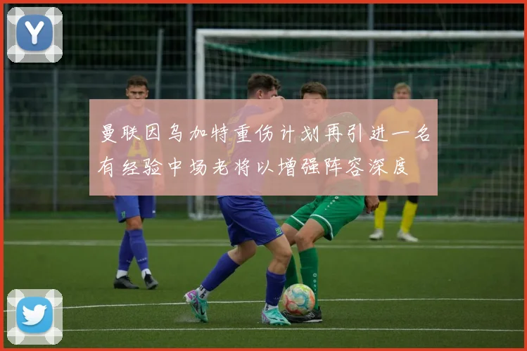 曼联因乌加特重伤计划再引进一名有经验中场老将以增强阵容深度